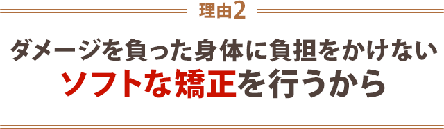 2.ダメージをおった身体に負担をかけないソフトな矯正を行うから